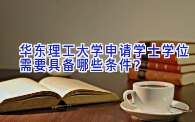 华东理工大学申请学士学位需要具备哪些条件？