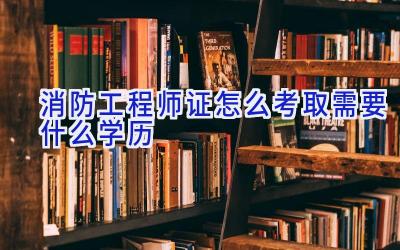 消防工程师证怎么考取需要什么学历