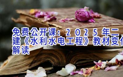 免费公开课：2025年二建《水利水电工程》教材变化解读