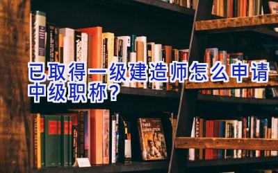 已取得一级建造师怎么申请中级职称？