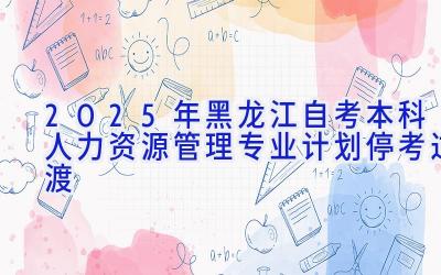 2025年黑龙江自考本科人力资源管理专业计划-停考过渡