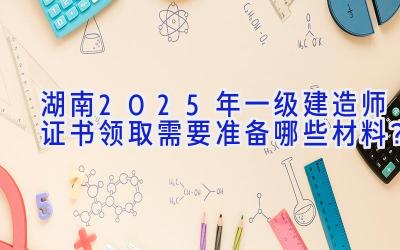 湖南2025年一级建造师证书领取需要准备哪些材料？