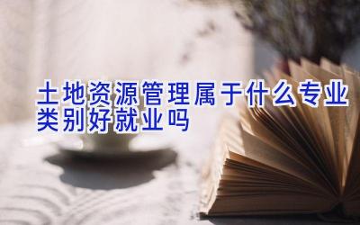 土地资源管理属于什么专业类别 好就业吗