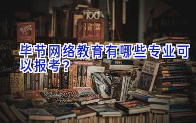 毕节网络教育有哪些专业可以报考？