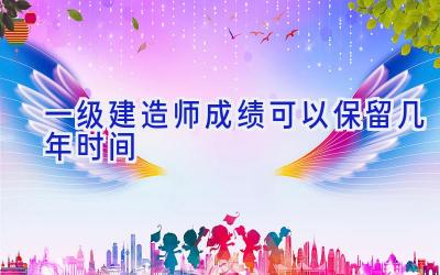 一级建造师成绩可以保留几年时间