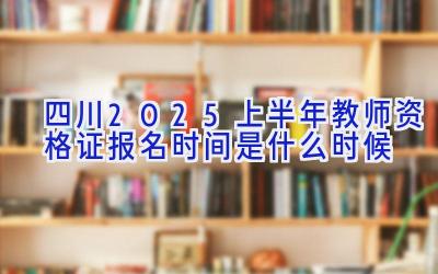 四川2025上半年教师资格证报名时间是什么时候