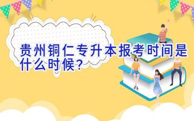 贵州铜仁专升本报考时间是什么时候？