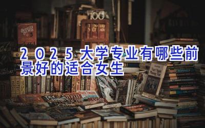 2025大学专业有哪些前景好的适合女生