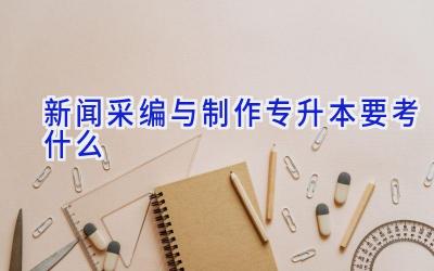 新闻采编与制作专升本要考什么