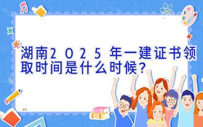 湖南2025年一建证书领取时间是什么时候？