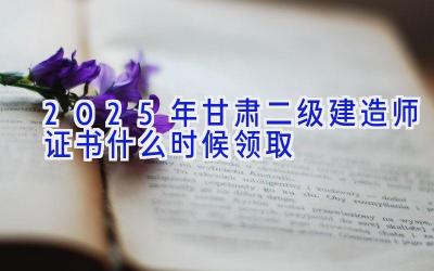 2025年甘肃二级建造师证书什么时候领取