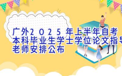 [广外]2025年上半年自考本科毕业生学士学位论文指导老师安排公布