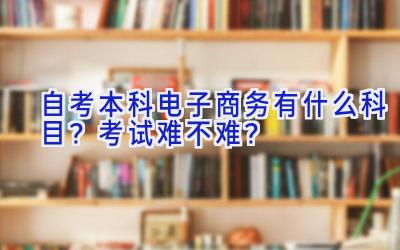 自考本科电子商务有什么科目？考试难不难？