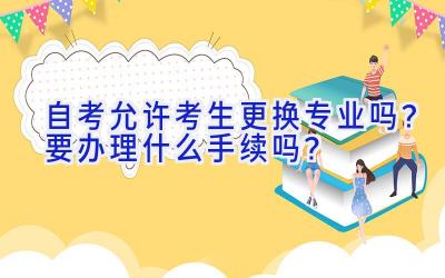 自考允许考生更换专业吗？要办理什么手续吗？