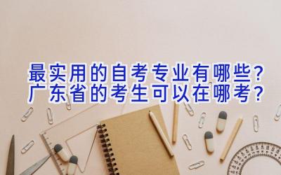 最实用的自考专业有哪些？广东省的考生可以在哪考？