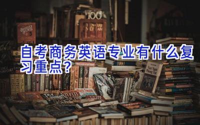 自考商务英语专业有什么复习重点？