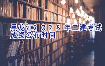 黑龙江2025年二建考试成绩公布时间