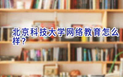 北京科技大学网络教育怎么样？