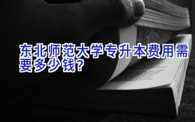 东北师范大学专升本费用需要多少钱？