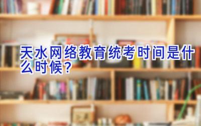 天水网络教育统考时间是什么时候？