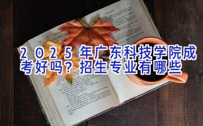 2025年广东科技学院成考好吗？招生专业有哪些