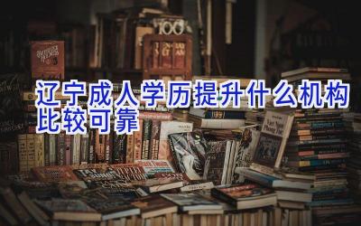 辽宁成人学历提升什么机构比较可靠