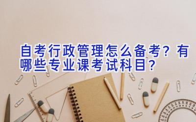 自考行政管理怎么备考？有哪些专业课考试科目？