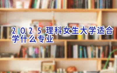 2025理科女生大学适合学什么专业