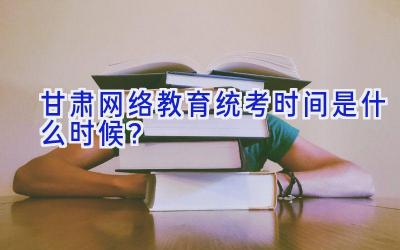 甘肃网络教育统考时间是什么时候？