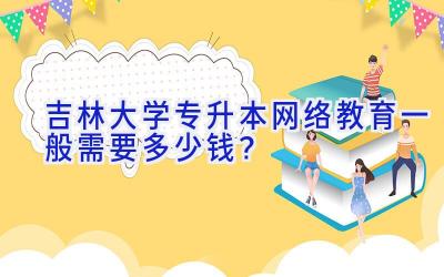 吉林大学专升本网络教育一般需要多少钱？