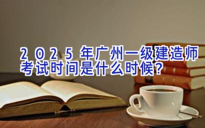 2025年广州一级建造师考试时间是什么时候？