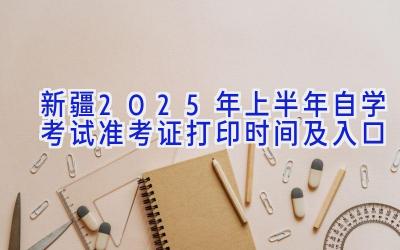 新疆2025年上半年自学考试准考证打印时间及入口