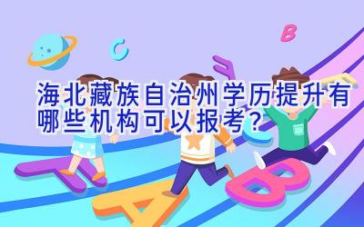 海北藏族自治州学历提升有哪些机构可以报考？