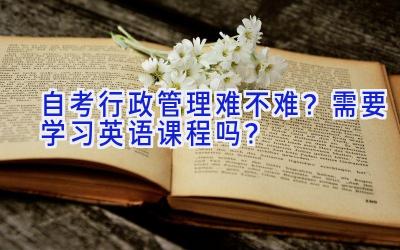 自考行政管理难不难？需要学习英语课程吗？