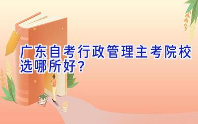 广东自考行政管理主考院校选哪所好？