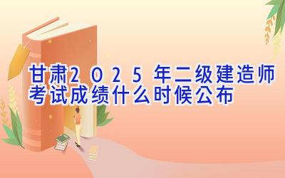 甘肃2025年二级建造师考试成绩什么时候公布