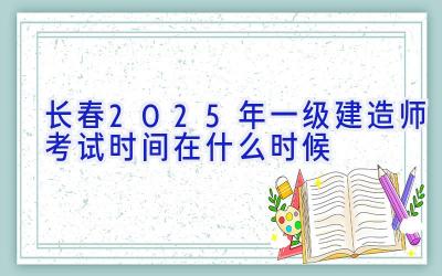 长春2025年一级建造师考试时间在什么时候