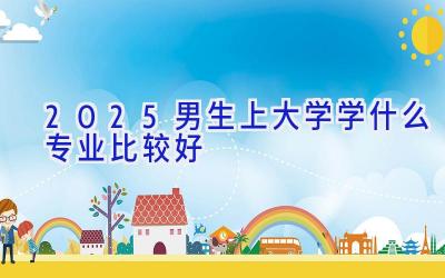 2025男生上大学学什么专业比较好