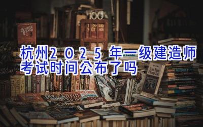 杭州2025年一级建造师考试时间公布了吗