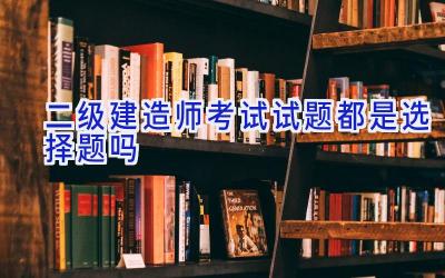 二级建造师考试试题都是选择题吗