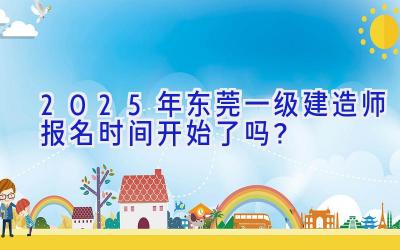 2025年东莞一级建造师报名时间开始了吗？