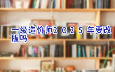 一级造价师2025年要改版吗