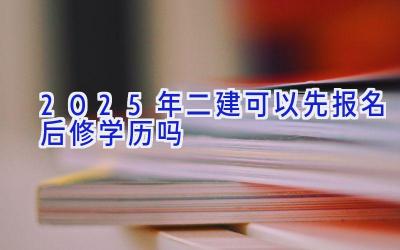 2025年二建可以先报名后修学历吗