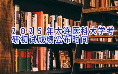 2025年大连医科大学考研初试成绩公布时间