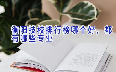 衡阳技校排行榜哪个好，都有哪些专业