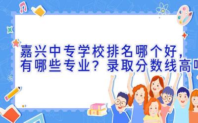 嘉兴中专学校排名哪个好，有哪些专业？录取分数线高吗