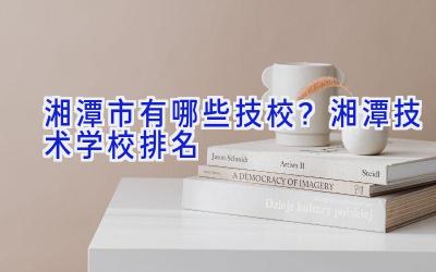 湘潭市有哪些技校？湘潭技术学校排名