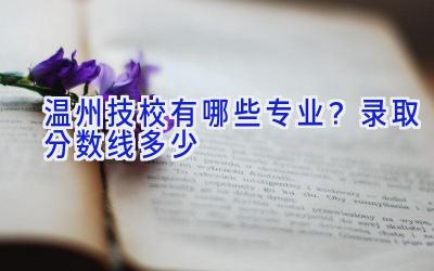 温州技校有哪些专业？录取分数线多少