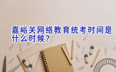 嘉峪关网络教育统考时间是什么时候？