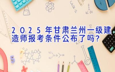 2025年甘肃兰州一级建造师报考条件公布了吗？